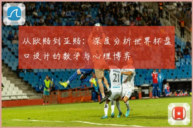 从欧赔到亚赔:深度分析世界杯盘口设计的数学与心理博弈