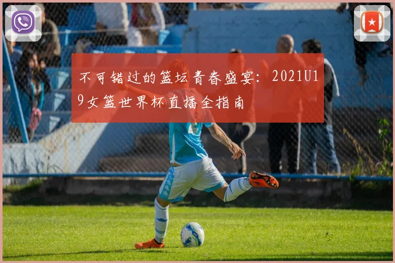 不可错过的篮坛青春盛宴:2021U19女篮世界杯直播全指南