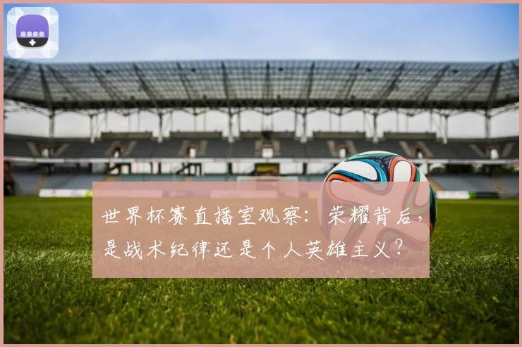 世界杯赛直播室观察:荣耀背后,是战术纪律还是个人英雄主义?