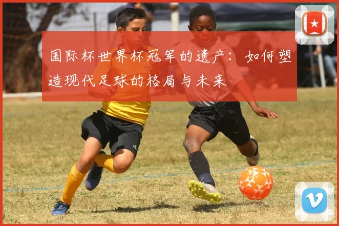 国际杯世界杯冠军的遗产:如何塑造现代足球的格局与未来