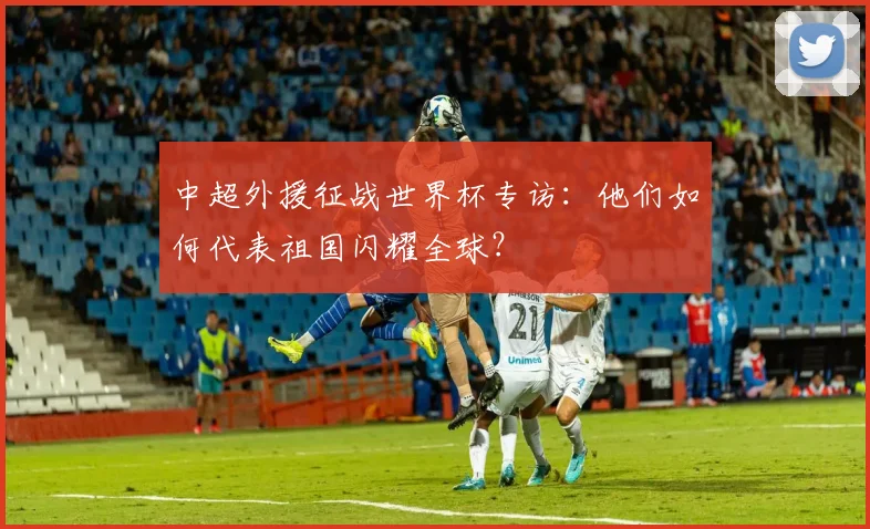 中超外援征战世界杯专访：他们如何代表祖国闪耀全球？
