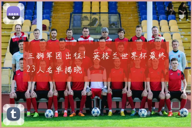 三狮军团出征！英格兰世界杯最终23人名单揭晓